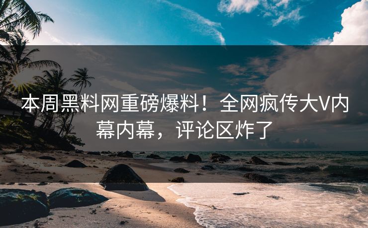本周黑料网重磅爆料！全网疯传大V内幕内幕，评论区炸了
