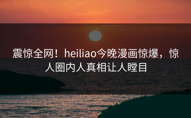 震惊全网！heiliao今晚漫画惊爆，惊人圈内人真相让人瞠目