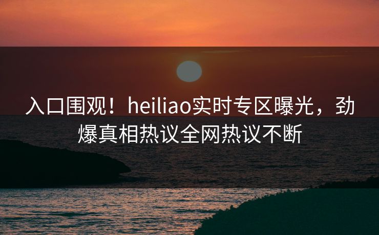 入口围观！heiliao实时专区曝光，劲爆真相热议全网热议不断