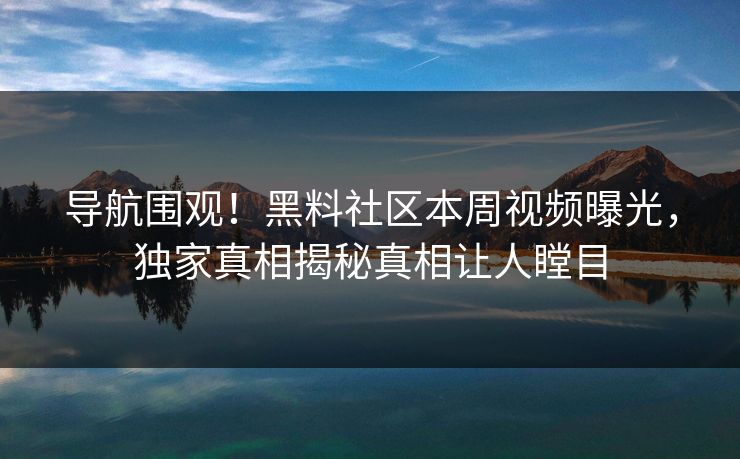 导航围观！黑料社区本周视频曝光，独家真相揭秘真相让人瞠目