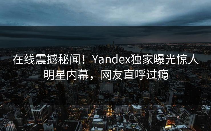 在线震撼秘闻！Yandex独家曝光惊人明星内幕，网友直呼过瘾