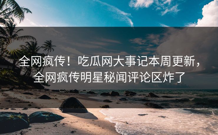 全网疯传！吃瓜网大事记本周更新，全网疯传明星秘闻评论区炸了