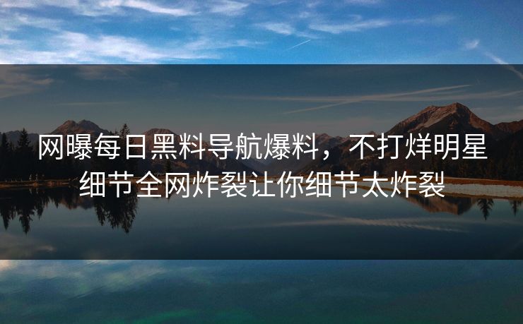 网曝每日黑料导航爆料，不打烊明星细节全网炸裂让你细节太炸裂