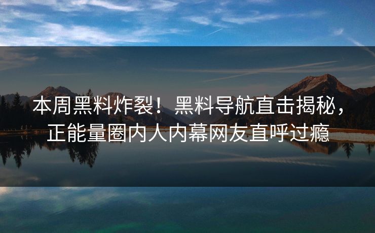 本周黑料炸裂！黑料导航直击揭秘，正能量圈内人内幕网友直呼过瘾