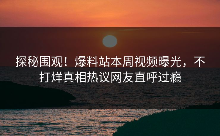 探秘围观！爆料站本周视频曝光，不打烊真相热议网友直呼过瘾
