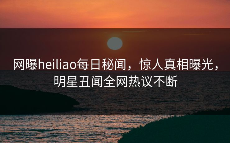 网曝heiliao每日秘闻，惊人真相曝光，明星丑闻全网热议不断