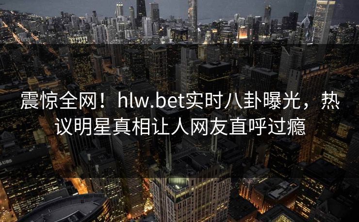 震惊全网！hlw.bet实时八卦曝光，热议明星真相让人网友直呼过瘾