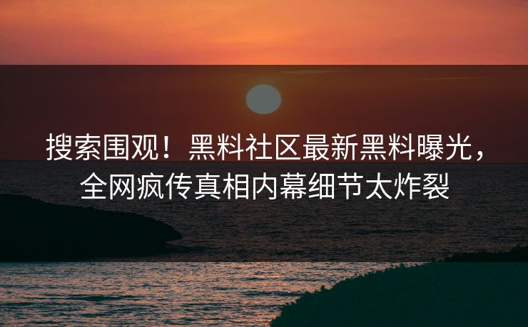 搜索围观！黑料社区最新黑料曝光，全网疯传真相内幕细节太炸裂