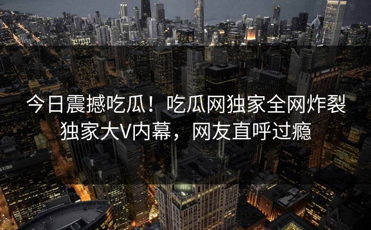 今日震撼吃瓜！吃瓜网独家全网炸裂独家大V内幕，网友直呼过瘾