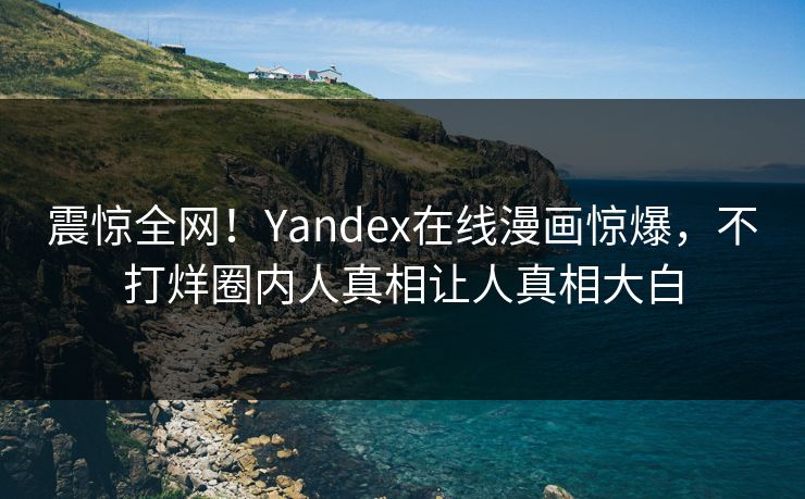 震惊全网！Yandex在线漫画惊爆，不打烊圈内人真相让人真相大白