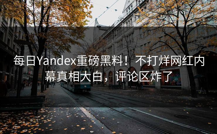 每日Yandex重磅黑料！不打烊网红内幕真相大白，评论区炸了
