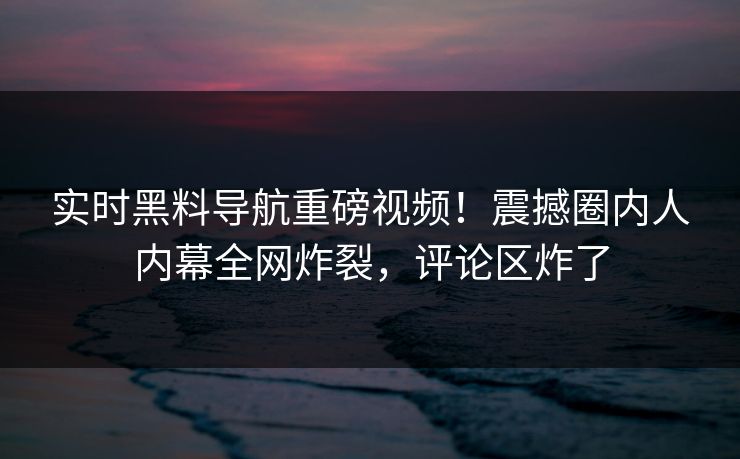 实时黑料导航重磅视频！震撼圈内人内幕全网炸裂，评论区炸了