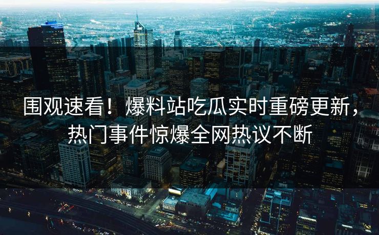 围观速看！爆料站吃瓜实时重磅更新，热门事件惊爆全网热议不断