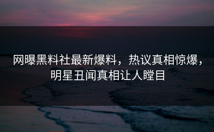网曝黑料社最新爆料，热议真相惊爆，明星丑闻真相让人瞠目