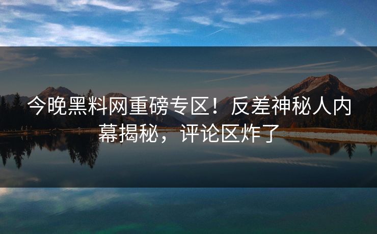 今晚黑料网重磅专区！反差神秘人内幕揭秘，评论区炸了