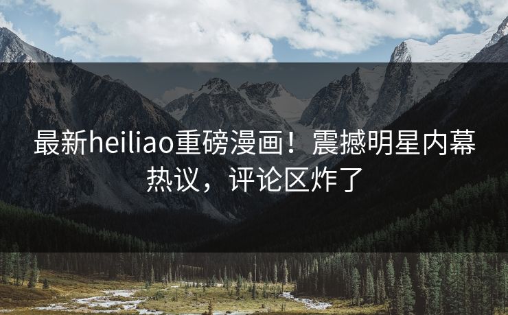 最新heiliao重磅漫画！震撼明星内幕热议，评论区炸了