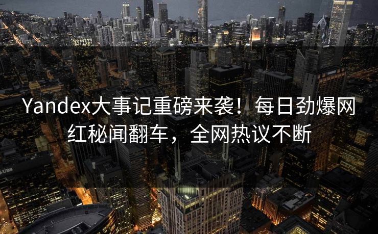 Yandex大事记重磅来袭！每日劲爆网红秘闻翻车，全网热议不断