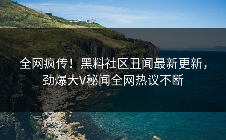 全网疯传！黑料社区丑闻最新更新，劲爆大V秘闻全网热议不断