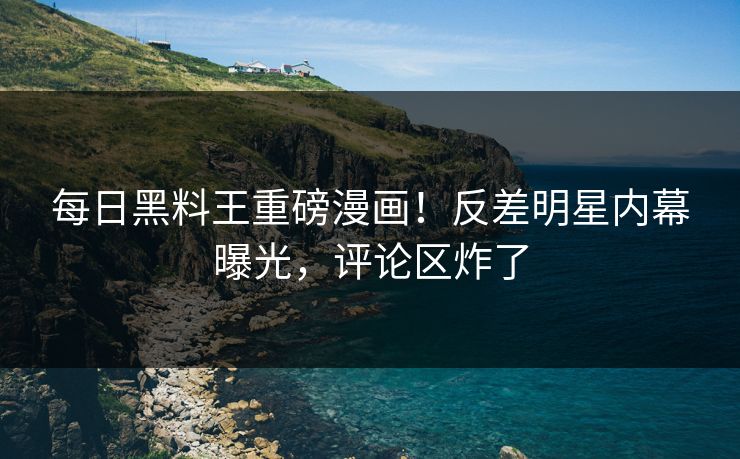 每日黑料王重磅漫画！反差明星内幕曝光，评论区炸了