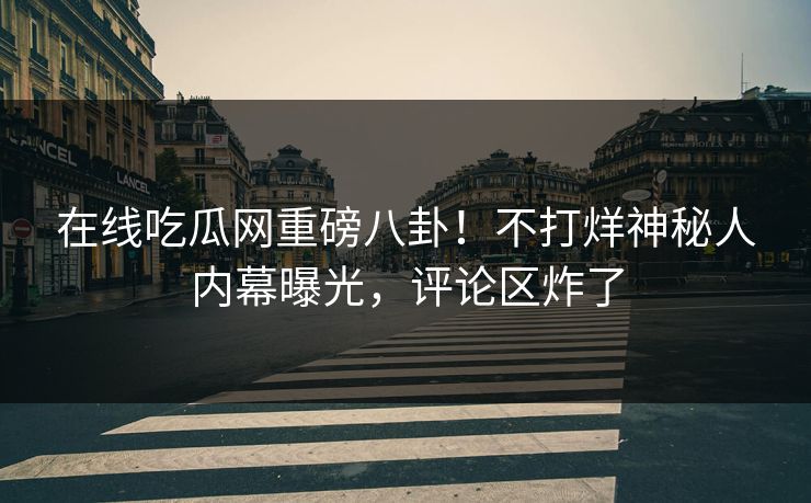 在线吃瓜网重磅八卦！不打烊神秘人内幕曝光，评论区炸了