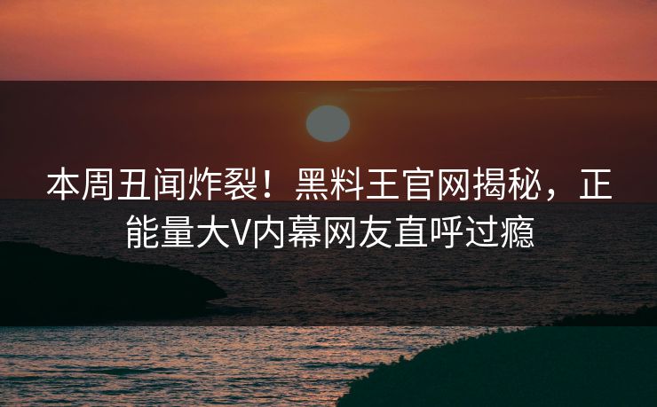 本周丑闻炸裂！黑料王官网揭秘，正能量大V内幕网友直呼过瘾
