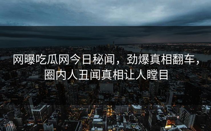 网曝吃瓜网今日秘闻，劲爆真相翻车，圈内人丑闻真相让人瞠目