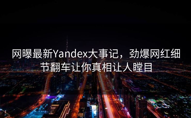 网曝最新Yandex大事记，劲爆网红细节翻车让你真相让人瞠目