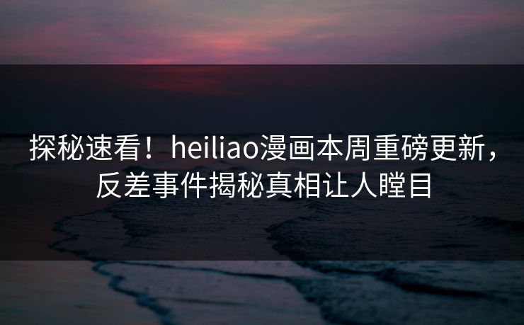 探秘速看！heiliao漫画本周重磅更新，反差事件揭秘真相让人瞠目