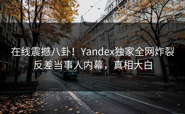 在线震撼八卦！Yandex独家全网炸裂反差当事人内幕，真相大白