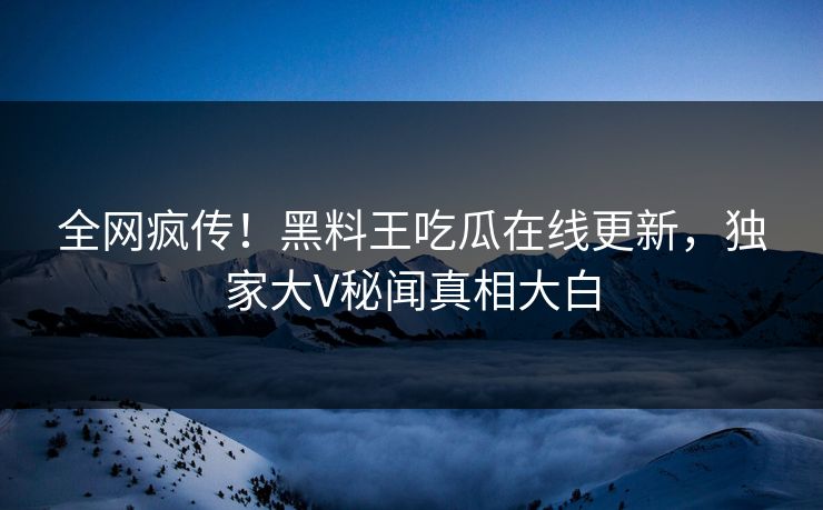 全网疯传！黑料王吃瓜在线更新，独家大V秘闻真相大白