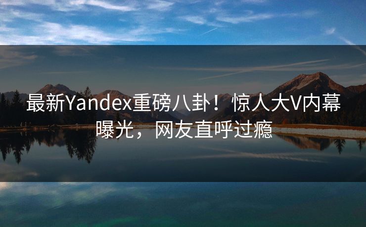 最新Yandex重磅八卦！惊人大V内幕曝光，网友直呼过瘾