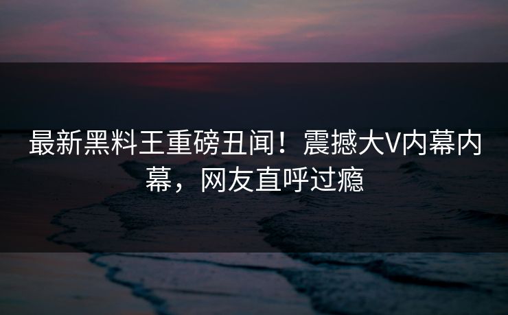 最新黑料王重磅丑闻！震撼大V内幕内幕，网友直呼过瘾