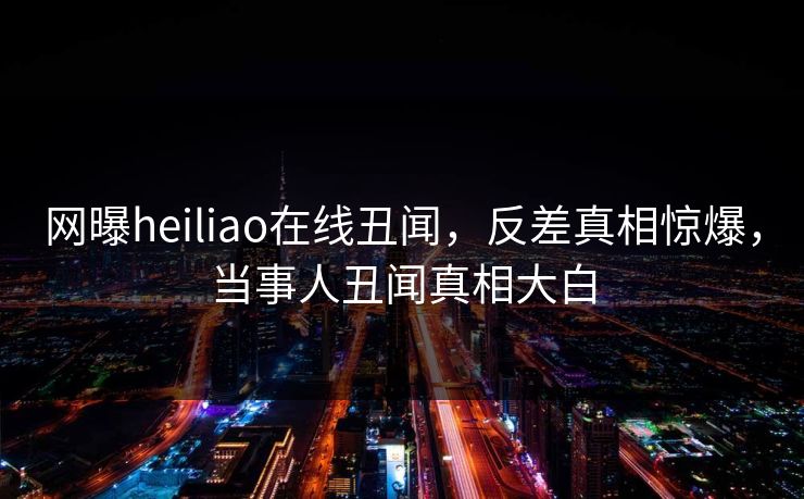 网曝heiliao在线丑闻，反差真相惊爆，当事人丑闻真相大白