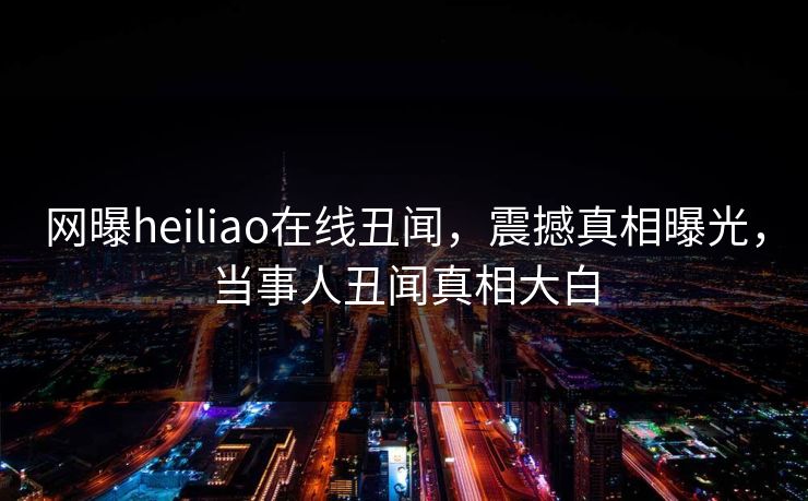 网曝heiliao在线丑闻，震撼真相曝光，当事人丑闻真相大白
