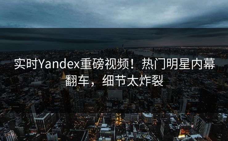 实时Yandex重磅视频！热门明星内幕翻车，细节太炸裂