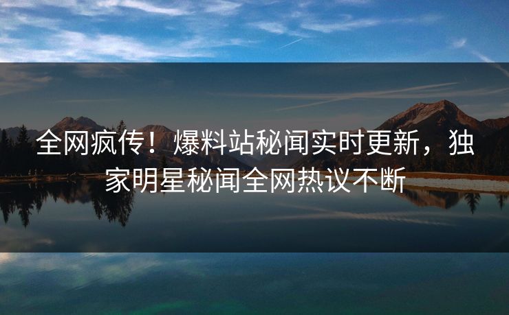 全网疯传！爆料站秘闻实时更新，独家明星秘闻全网热议不断