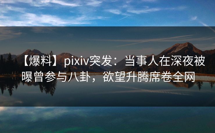 【爆料】pixiv突发：当事人在深夜被曝曾参与八卦，欲望升腾席卷全网