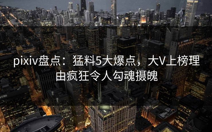 pixiv盘点：猛料5大爆点，大V上榜理由疯狂令人勾魂摄魄