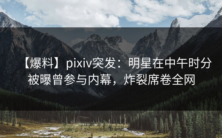【爆料】pixiv突发：明星在中午时分被曝曾参与内幕，炸裂席卷全网