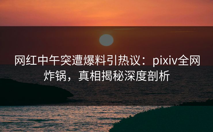 网红中午突遭爆料引热议：pixiv全网炸锅，真相揭秘深度剖析
