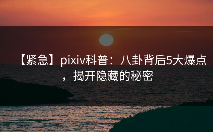 【紧急】pixiv科普：八卦背后5大爆点，揭开隐藏的秘密
