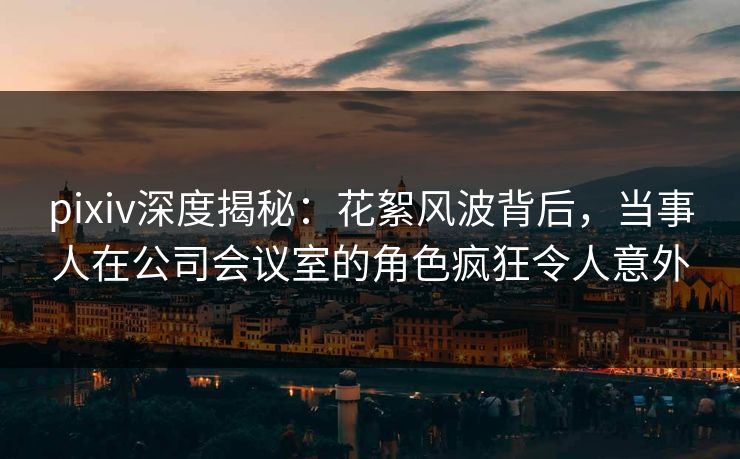 pixiv深度揭秘：花絮风波背后，当事人在公司会议室的角色疯狂令人意外
