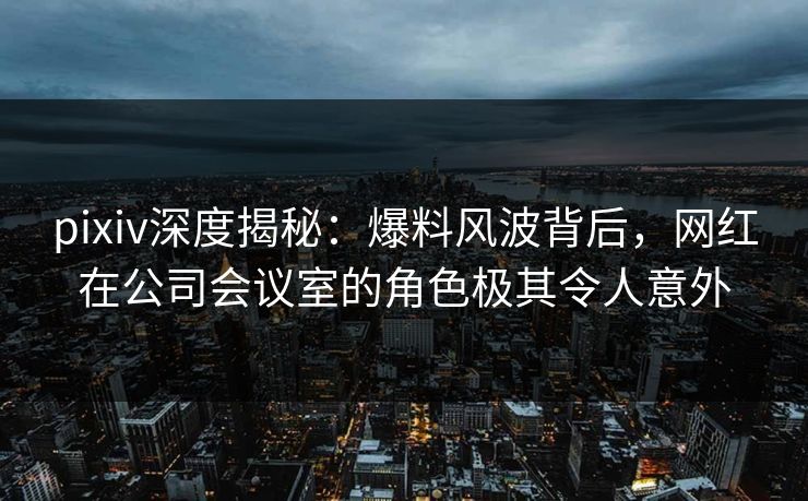 pixiv深度揭秘：爆料风波背后，网红在公司会议室的角色极其令人意外