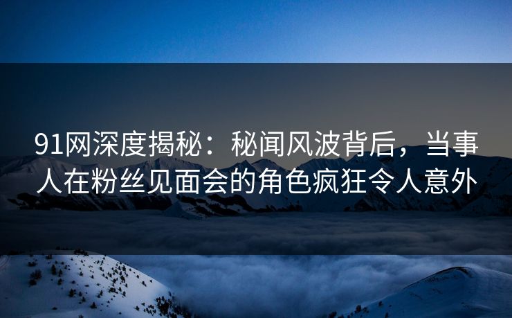 91网深度揭秘：秘闻风波背后，当事人在粉丝见面会的角色疯狂令人意外