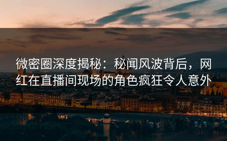 微密圈深度揭秘：秘闻风波背后，网红在直播间现场的角色疯狂令人意外