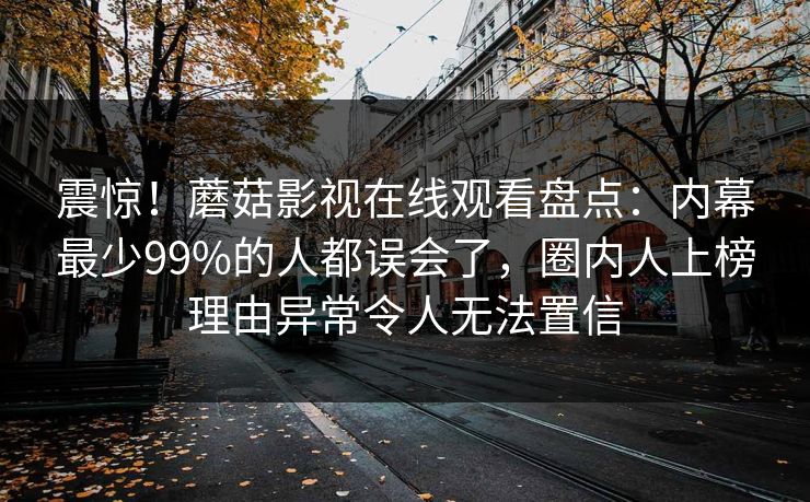 震惊！蘑菇影视在线观看盘点：内幕最少99%的人都误会了，圈内人上榜理由异常令人无法置信