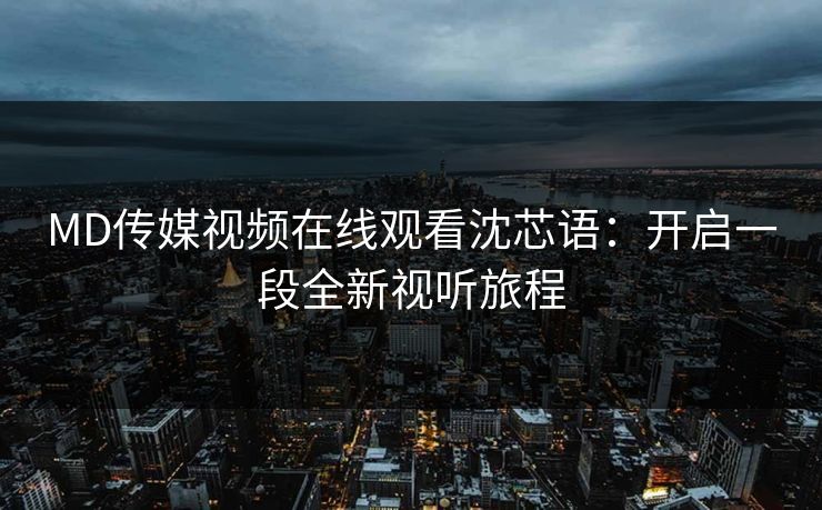 MD传媒视频在线观看沈芯语：开启一段全新视听旅程