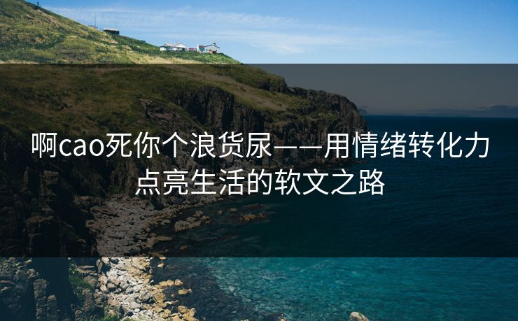 啊cao死你个浪货尿——用情绪转化力点亮生活的软文之路