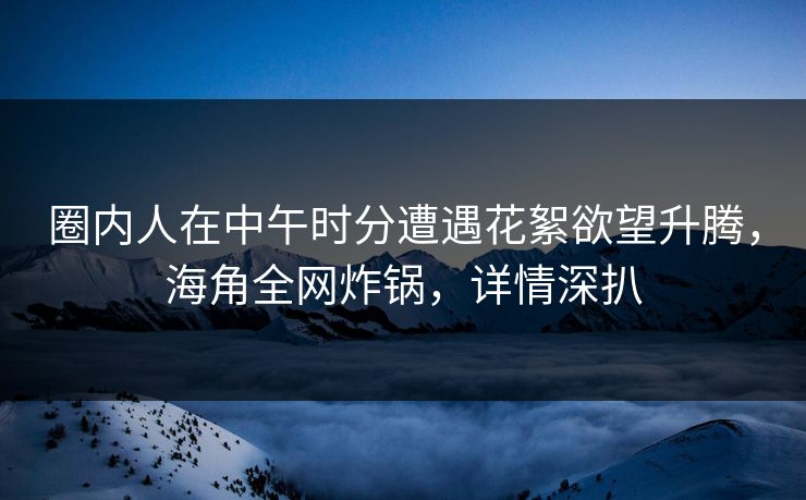 圈内人在中午时分遭遇花絮欲望升腾，海角全网炸锅，详情深扒