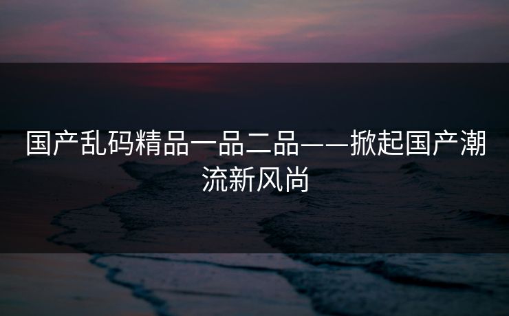 国产乱码精品一品二品——掀起国产潮流新风尚